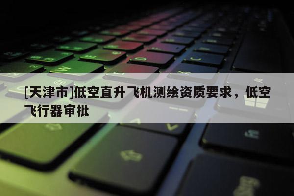 [天津市]低空直升飞机测绘资质要求，低空飞行器审批