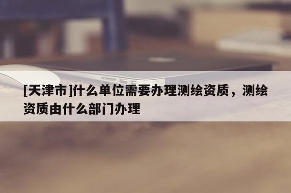 [天津市]什么单位需要办理测绘资质，测绘资质由什么部门办理