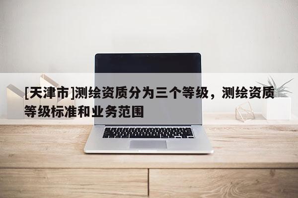 [天津市]测绘资质分为三个等级，测绘资质等级标准和业务范围