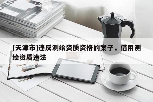 [天津市]违反测绘资质资格的案子，借用测绘资质违法