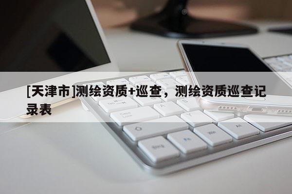 [天津市]测绘资质+巡查，测绘资质巡查记录表