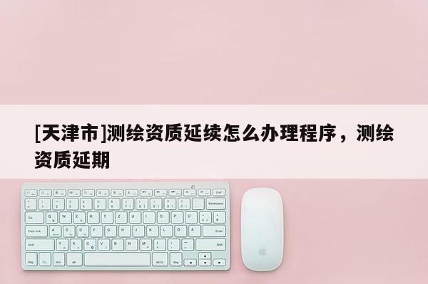[天津市]测绘资质延续怎么办理程序，测绘资质延期