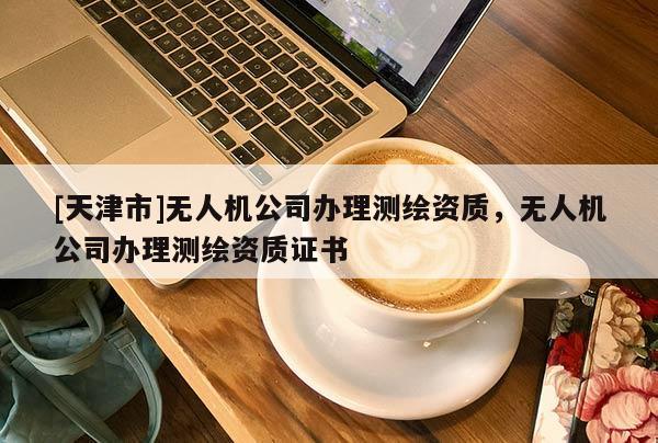 [天津市]无人机公司办理测绘资质，无人机公司办理测绘资质证书