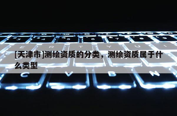 [天津市]测绘资质的分类，测绘资质属于什么类型