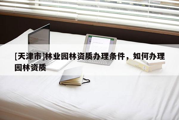 [天津市]林业园林资质办理条件，如何办理园林资质