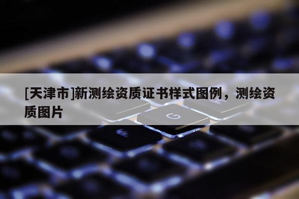 [天津市]新测绘资质证书样式图例，测绘资质图片