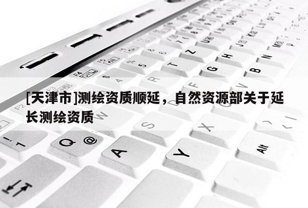 [天津市]测绘资质顺延，自然资源部关于延长测绘资质