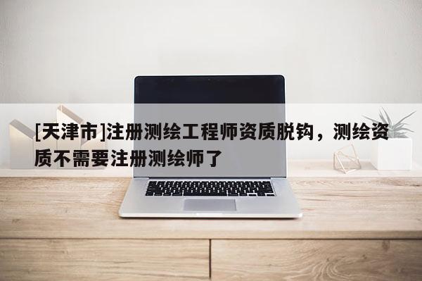 [天津市]注册测绘工程师资质脱钩，测绘资质不需要注册测绘师了