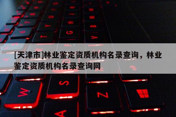 [天津市]林业鉴定资质机构名录查询，林业鉴定资质机构名录查询网