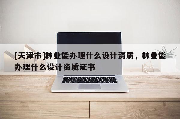[天津市]林业能办理什么设计资质，林业能办理什么设计资质证书