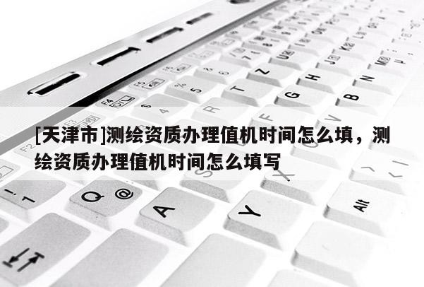 [天津市]测绘资质办理值机时间怎么填，测绘资质办理值机时间怎么填写