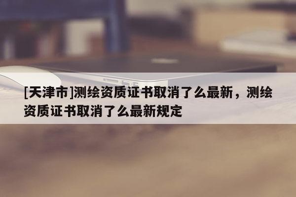 [天津市]测绘资质证书取消了么最新，测绘资质证书取消了么最新规定