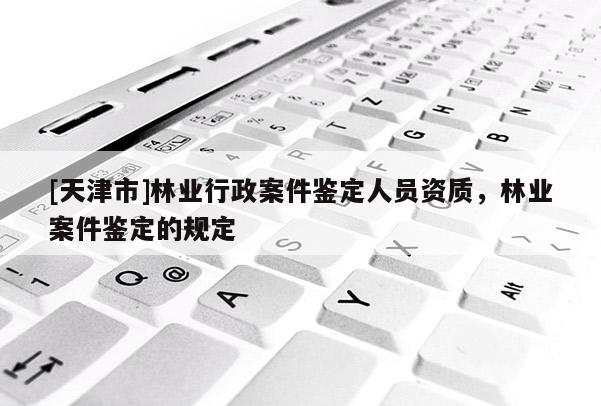 [天津市]林业行政案件鉴定人员资质，林业案件鉴定的规定