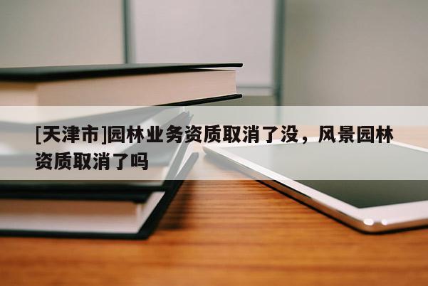 [天津市]园林业务资质取消了没，风景园林资质取消了吗