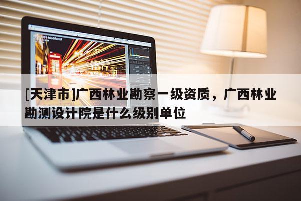 [天津市]广西林业勘察一级资质，广西林业勘测设计院是什么级别单位