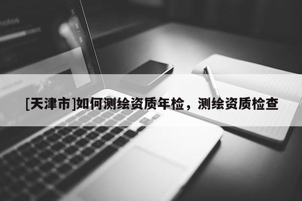 [天津市]如何测绘资质年检，测绘资质检查