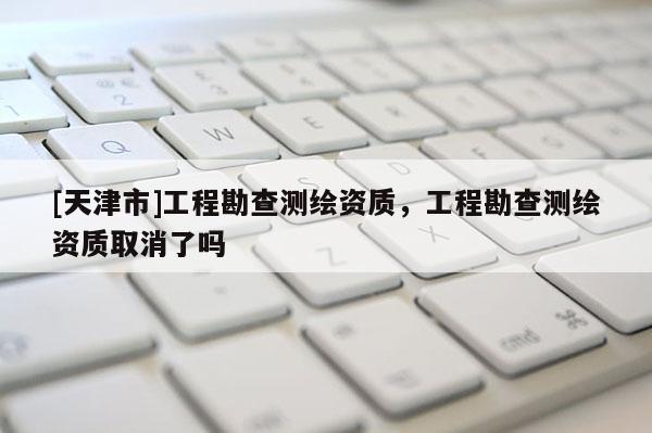 [天津市]工程勘查测绘资质，工程勘查测绘资质取消了吗
