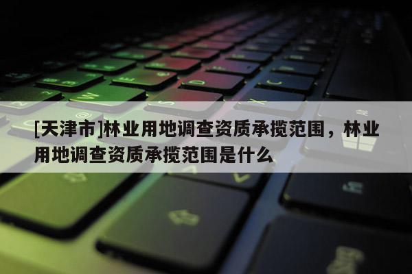[天津市]林业用地调查资质承揽范围，林业用地调查资质承揽范围是什么