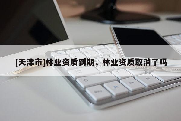 [天津市]林业资质到期，林业资质取消了吗
