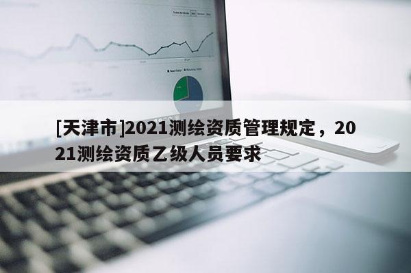 [天津市]2021测绘资质管理规定，2021测绘资质乙级人员要求