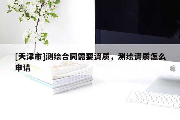 [天津市]测绘合同需要资质，测绘资质怎么申请
