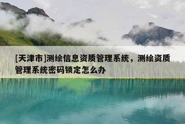 [天津市]测绘信息资质管理系统，测绘资质管理系统密码锁定怎么办