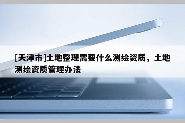[天津市]土地整理需要什么测绘资质，土地测绘资质管理办法