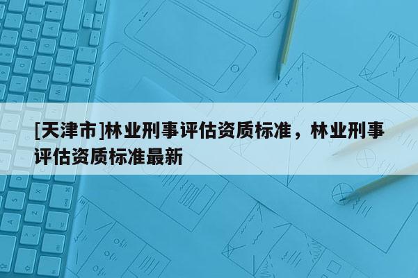 [天津市]林业刑事评估资质标准，林业刑事评估资质标准最新