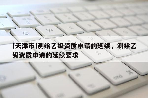 [天津市]测绘乙级资质申请的延续，测绘乙级资质申请的延续要求