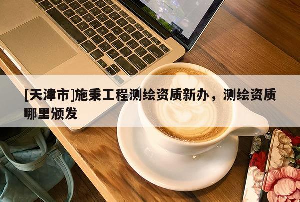 [天津市]施秉工程测绘资质新办，测绘资质哪里颁发
