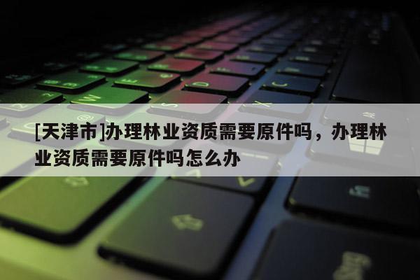 [天津市]办理林业资质需要原件吗，办理林业资质需要原件吗怎么办