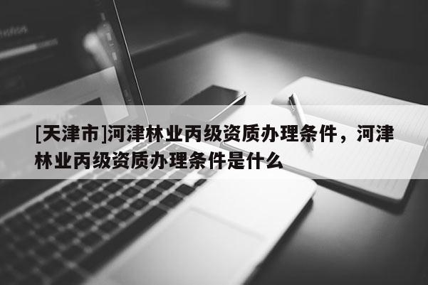 [天津市]河津林业丙级资质办理条件，河津林业丙级资质办理条件是什么