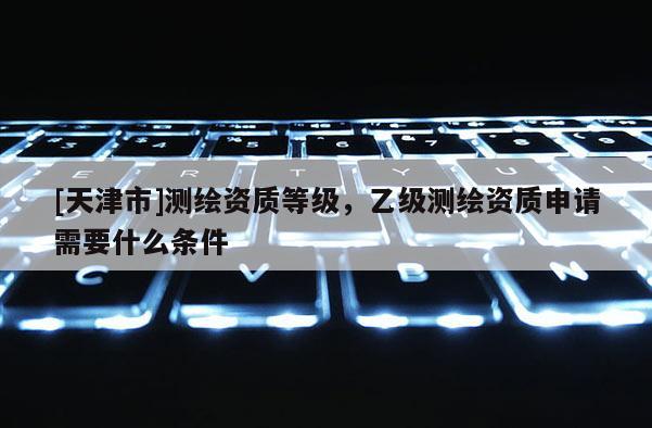 [天津市]测绘资质等级，乙级测绘资质申请需要什么条件