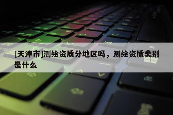 [天津市]测绘资质分地区吗，测绘资质类别是什么