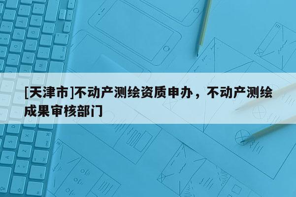 [天津市]不动产测绘资质申办，不动产测绘成果审核部门
