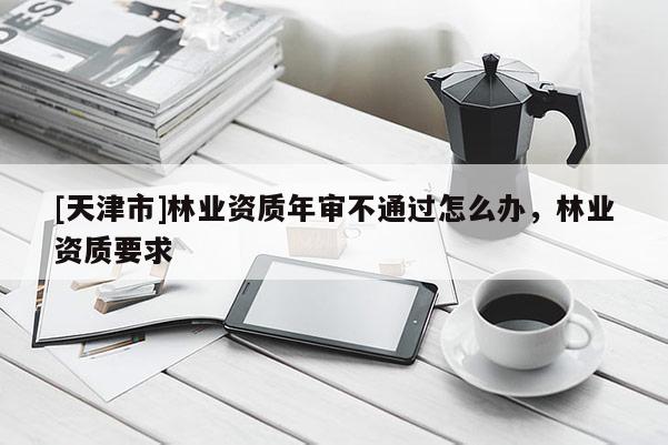 [天津市]林业资质年审不通过怎么办，林业资质要求