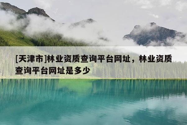 [天津市]林业资质查询平台网址，林业资质查询平台网址是多少