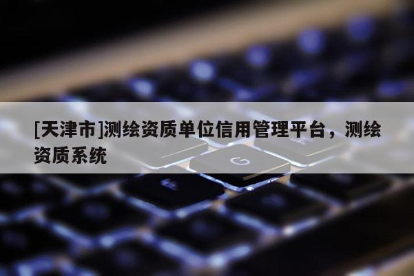 [天津市]测绘资质单位信用管理平台，测绘资质系统