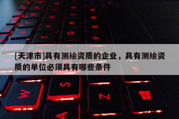 [天津市]具有测绘资质的企业，具有测绘资质的单位必须具有哪些条件