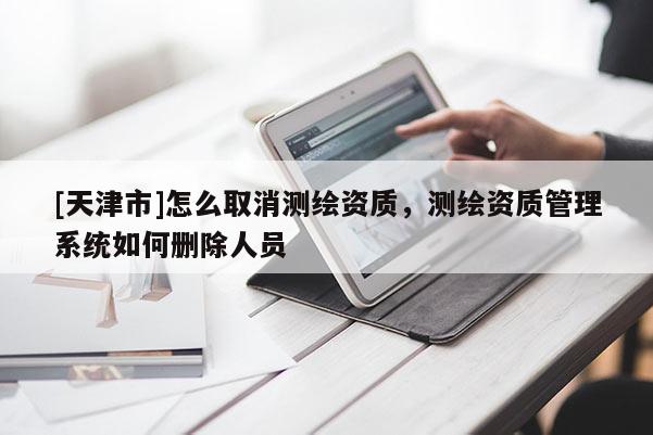 [天津市]怎么取消测绘资质，测绘资质管理系统如何删除人员