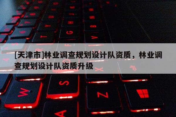 [天津市]林业调查规划设计队资质，林业调查规划设计队资质升级