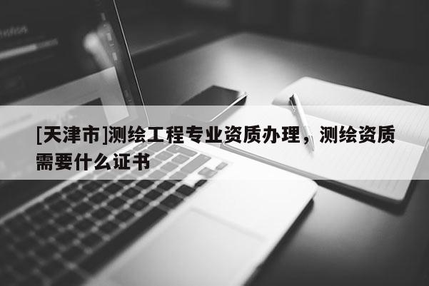 [天津市]测绘工程专业资质办理，测绘资质需要什么证书