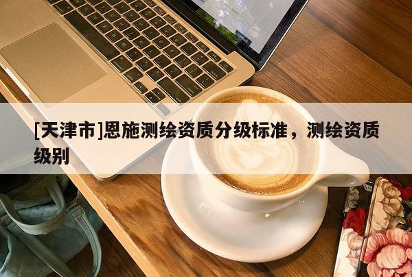 [天津市]恩施测绘资质分级标准，测绘资质级别