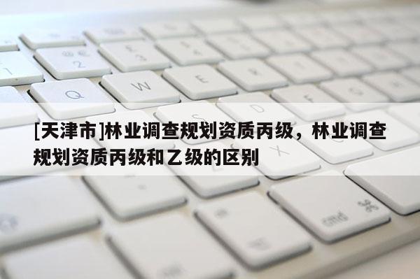 [天津市]林业调查规划资质丙级，林业调查规划资质丙级和乙级的区别