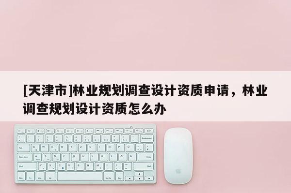 [天津市]林业规划调查设计资质申请，林业调查规划设计资质怎么办