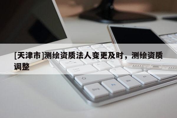 [天津市]测绘资质法人变更及时，测绘资质调整