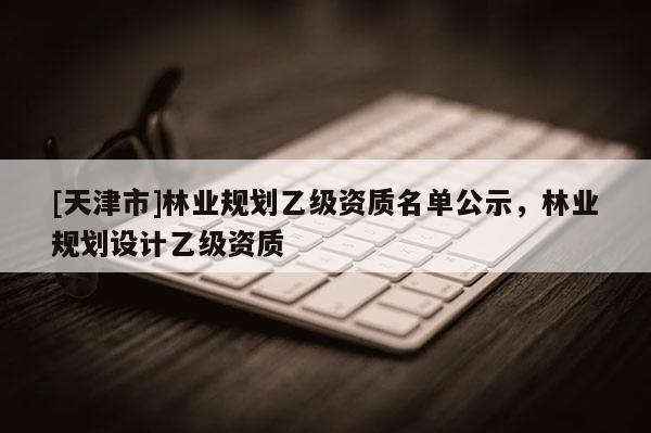 [天津市]林业规划乙级资质名单公示，林业规划设计乙级资质