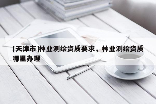 [天津市]林业测绘资质要求，林业测绘资质哪里办理