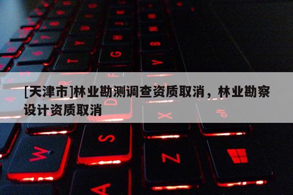 [天津市]林业勘测调查资质取消，林业勘察设计资质取消