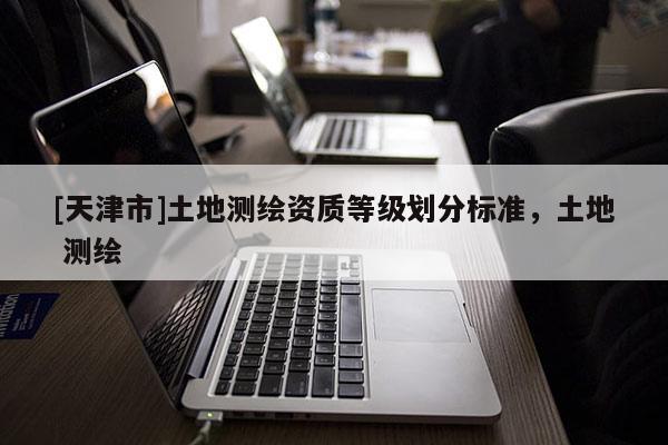 [天津市]土地测绘资质等级划分标准，土地 测绘